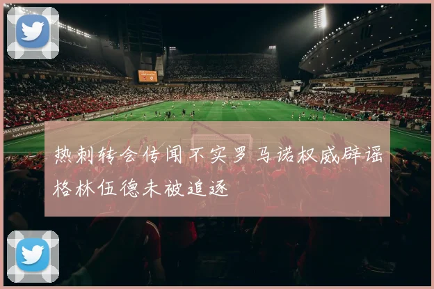 热刺转会传闻不实罗马诺权威辟谣格林伍德未被追逐