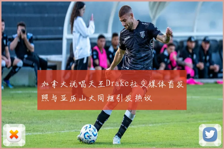 加拿大说唱天王Drake社交媒体首发照与亚历山大同框引发热议