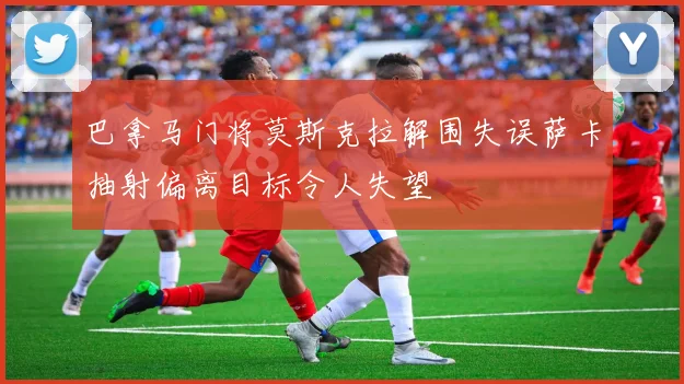 巴拿马门将莫斯克拉解围失误萨卡抽射偏离目标令人失望