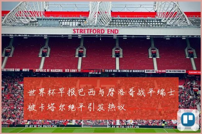 世界杯早报巴西与摩洛哥战平瑞士被卡塔尔绝平引发热议