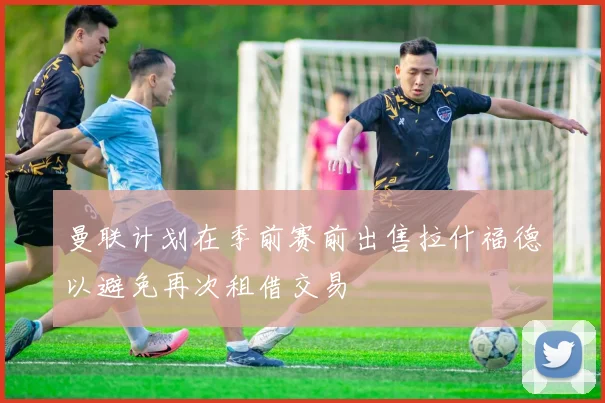 曼联计划在季前赛前出售拉什福德以避免再次租借交易