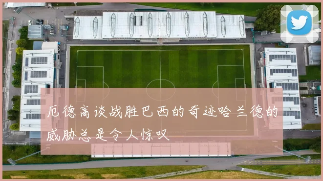 厄德高谈战胜巴西的奇迹哈兰德的威胁总是令人惊叹