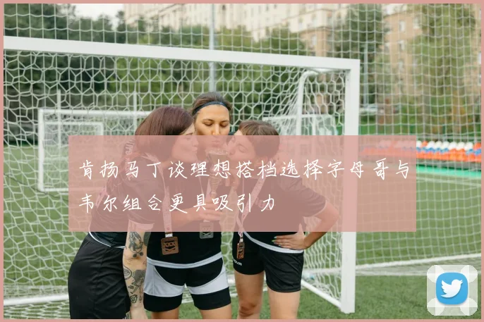 肯扬马丁谈理想搭档选择字母哥与韦尔组合更具吸引力